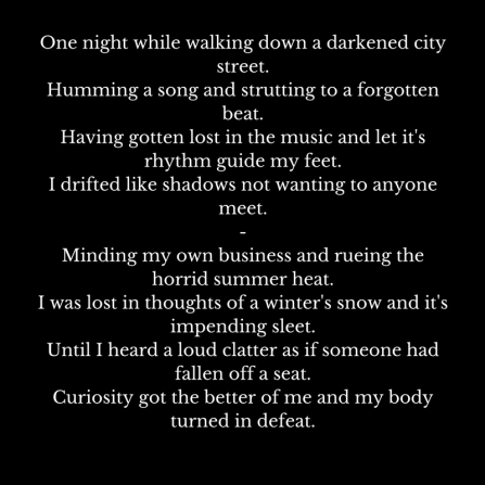 One night while walking down a darkened city street.Humming a song and strutting to a forgotten beat.Having gotten lost in the music and let it's rhythm guide my feet.I drifted like shad