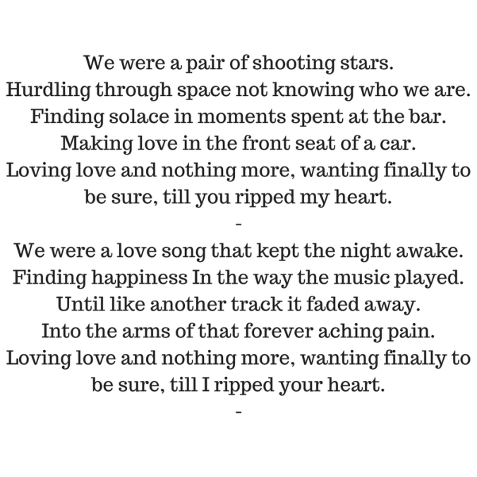 We were a pair of shooting stars.Hurdling through space not knowing who we are.Finding solace in moments spent at the bar.Making love in the front seat of a car.Loving love and nothing m